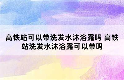 高铁站可以带洗发水沐浴露吗 高铁站洗发水沐浴露可以带吗